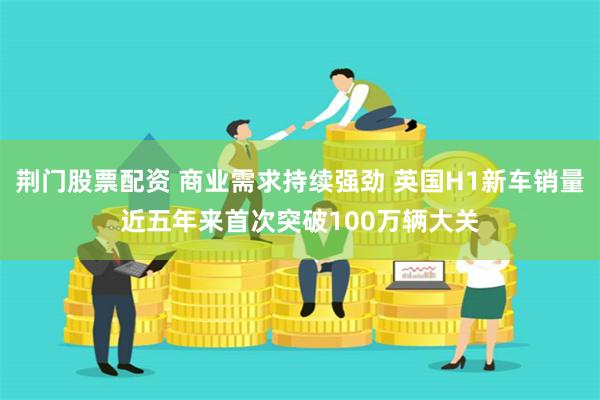 荆门股票配资 商业需求持续强劲 英国H1新车销量近五年来首次突破100万辆大关