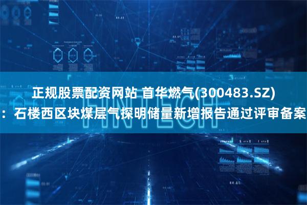 正规股票配资网站 首华燃气(300483.SZ)：石楼西区块煤层气探明储量新增报告通过评审备案