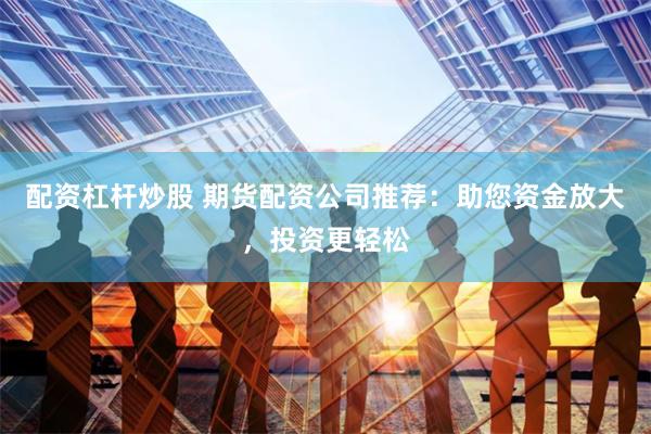 配资杠杆炒股 期货配资公司推荐：助您资金放大，投资更轻松