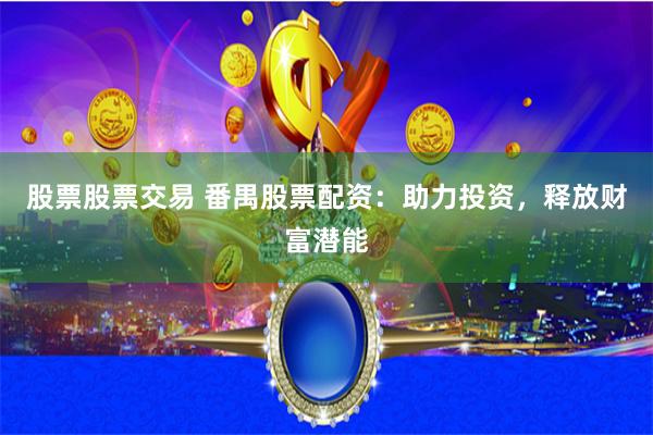 股票股票交易 番禺股票配资：助力投资，释放财富潜能